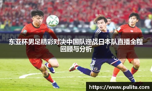 东亚杯男足精彩对决中国队迎战日本队直播全程回顾与分析