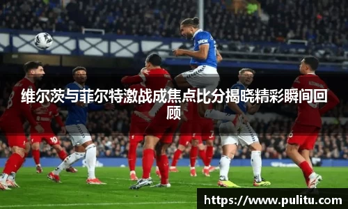 维尔茨与菲尔特激战成焦点比分揭晓精彩瞬间回顾
